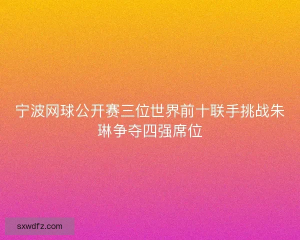 宁波网球公开赛三位世界前十联手挑战朱琳争夺四强席位